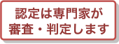 認定は専門家が審査・判定します